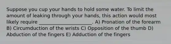 Suppose you cup your hands to hold some water. To limit the amount of leaking through your hands, this action would most likely require ______________________. A) Pronation of the forearm B) Circumduction of the wrists C) Opposition of the thumb D) Abduction of the fingers E) Adduction of the fingers