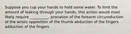 Suppose you cup your hands to hold some water. To limit the amount of leaking through your hands, this action would most likely require __________. pronation of the forearm circumduction of the wrists opposition of the thumb abduction of the fingers adduction of the fingers