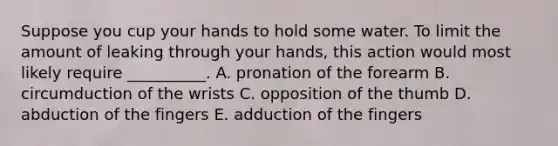 Suppose you cup your hands to hold some water. To limit the amount of leaking through your hands, this action would most likely require __________. A. pronation of the forearm B. circumduction of the wrists C. opposition of the thumb D. abduction of the fingers E. adduction of the fingers