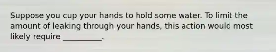 Suppose you cup your hands to hold some water. To limit the amount of leaking through your hands, this action would most likely require __________.