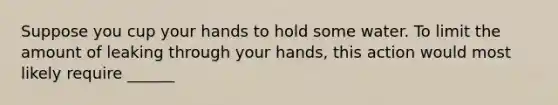 Suppose you cup your hands to hold some water. To limit the amount of leaking through your hands, this action would most likely require ______