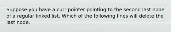 Suppose you have a curr pointer pointing to the second last node of a regular linked list. Which of the following lines will delete the last node.