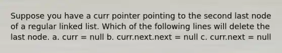 Suppose you have a curr pointer pointing to the second last node of a regular linked list. Which of the following lines will delete the last node. a. curr = null b. curr.next.next = null c. curr.next = null