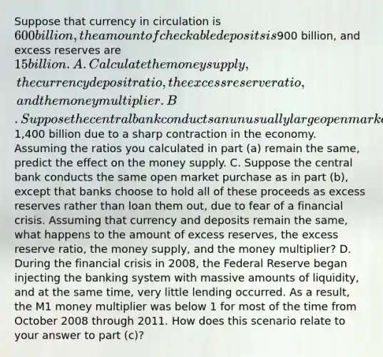 Suppose that currency in circulation is 600 billion, the amount of checkable deposits is900 billion, and excess reserves are 15 billion. A. Calculate the money supply, the currency deposit ratio, the excess reserve ratio, and the money multiplier. B. Suppose the central bank conducts an unusually large open market purchase of bonds held by banks of1,400 billion due to a sharp contraction in the economy. Assuming the ratios you calculated in part (a) remain the same, predict the effect on the money supply. C. Suppose the central bank conducts the same open market purchase as in part (b), except that banks choose to hold all of these proceeds as excess reserves rather than loan them out, due to fear of a financial crisis. Assuming that currency and deposits remain the same, what happens to the amount of excess reserves, the excess reserve ratio, the money supply, and the money multiplier? D. During the financial crisis in 2008, the Federal Reserve began injecting the banking system with massive amounts of liquidity, and at the same time, very little lending occurred. As a result, the M1 money multiplier was below 1 for most of the time from October 2008 through 2011. How does this scenario relate to your answer to part (c)?