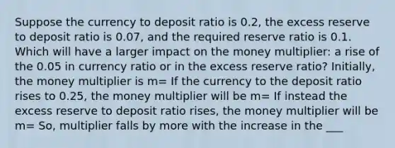 Suppose the currency to deposit ratio is 0.2, the excess reserve to deposit ratio is 0.07, and the required reserve ratio is 0.1. Which will have a larger impact on the money multiplier: a rise of the 0.05 in currency ratio or in the excess reserve ratio? Initially, the money multiplier is m= If the currency to the deposit ratio rises to 0.25, the money multiplier will be m= If instead the excess reserve to deposit ratio rises, the money multiplier will be m= So, multiplier falls by more with the increase in the ___