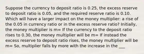 Suppose the currency to deposit ratio is 0.25, the excess reserve to deposit ratio is 0.05, and the required reserve ratio is 0.10. Which will have a larger impact on the money multiplier: a rise of the 0.05 in currency ratio or in the excess reserve ratio? Initially, the money multiplier is m= If the currency to the deposit ratio rises to 0.30, the money multiplier will be m= If instead the excess reserve to deposit ratio rises, the money multiplier will be m= So, multiplier falls by more with the increase in the ___