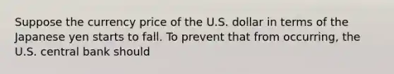 Suppose the currency price of the U.S. dollar in terms of the Japanese yen starts to fall. To prevent that from​ occurring, the U.S. central bank should