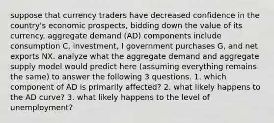 suppose that currency traders have decreased confidence in the country's economic prospects, bidding down the value of its currency. aggregate demand (AD) components include consumption C, investment, I government purchases G, and net exports NX. analyze what the aggregate demand and aggregate supply model would predict here (assuming everything remains the same) to answer the following 3 questions. 1. which component of AD is primarily affected? 2. what likely happens to the AD curve? 3. what likely happens to the level of unemployment?