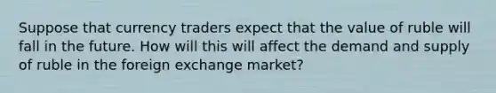 Suppose that currency traders expect that the value of ruble will fall in the future. How will this will affect the demand and supply of ruble in the foreign exchange​ market?