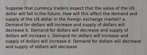 Suppose that currency traders expect that the value of the US dollar will fall in the future. How will this affect the demand and supply of the US dollar in the foreign exchange​ market? a. Demand for dollars will increase and supply of dollars will decrease b. Demand for dollars will decrease and supply of dollars will increase c. Demand for dollars will increase and supply of dollars will increase d. Demand for dollars will decrease and supply of dollars will decrease