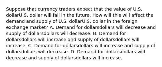 Suppose that currency traders expect that the value of U.S. dollarU.S. dollar will fall in the future. How will this will affect the demand and supply of U.S. dollarU.S. dollar in the foreign exchange​ market? A. Demand for dollarsdollars will decrease and supply of dollarsdollars will decrease. B. Demand for dollarsdollars will increase and supply of dollarsdollars will increase. C. Demand for dollarsdollars will increase and supply of dollarsdollars will decrease. D. Demand for dollarsdollars will decrease and supply of dollarsdollars will increase.