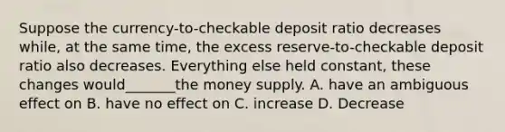 Suppose the currency-to-checkable deposit ratio decreases while, at the same time, the excess reserve-to-checkable deposit ratio also decreases. Everything else held constant, these changes would_______the money supply. A. have an ambiguous effect on B. have no effect on C. increase D. Decrease