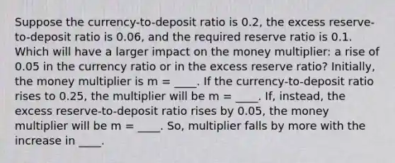 Suppose the currency-to-deposit ratio is 0.2, the excess reserve-to-deposit ratio is 0.06, and the required reserve ratio is 0.1. Which will have a larger impact on the money multiplier: a rise of 0.05 in the currency ratio or in the excess reserve ratio? Initially, the money multiplier is m = ____. If the currency-to-deposit ratio rises to 0.25, the multiplier will be m = ____. If, instead, the excess reserve-to-deposit ratio rises by 0.05, the money multiplier will be m = ____. So, multiplier falls by more with the increase in ____.