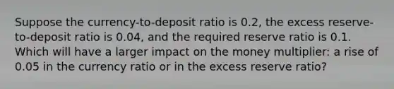 Suppose the currency-to-deposit ratio is 0.2, the excess reserve-to-deposit ratio is 0.04, and the required reserve ratio is 0.1. Which will have a larger impact on the money multiplier: a rise of 0.05 in the currency ratio or in the excess reserve ratio?