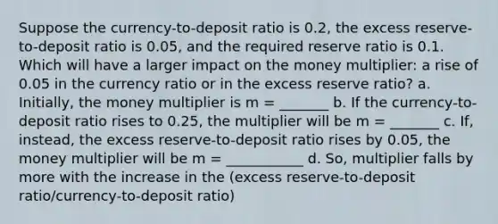 Suppose the currency-to-deposit ratio is 0.2, the excess reserve-to-deposit ratio is 0.05, and the required reserve ratio is 0.1. Which will have a larger impact on the money multiplier: a rise of 0.05 in the currency ratio or in the excess reserve ratio? a. Initially, the money multiplier is m = _______ b. If the currency-to-deposit ratio rises to 0.25, the multiplier will be m = _______ c. If, instead, the excess reserve-to-deposit ratio rises by 0.05, the money multiplier will be m = ___________ d. So, multiplier falls by more with the increase in the (excess reserve-to-deposit ratio/currency-to-deposit ratio)