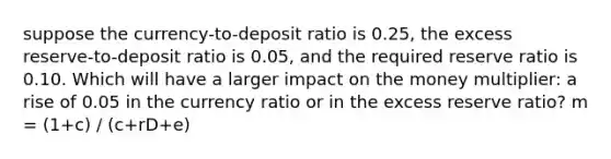 suppose the currency-to-deposit ratio is 0.25, the excess reserve-to-deposit ratio is 0.05, and the required reserve ratio is 0.10. Which will have a larger impact on the money multiplier: a rise of 0.05 in the currency ratio or in the excess reserve ratio? m = (1+c) / (c+rD+e)