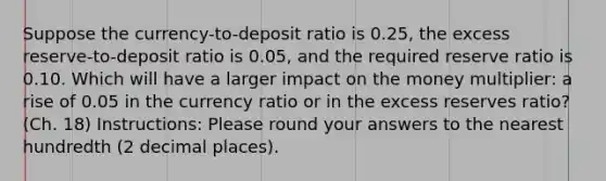 Suppose the currency-to-deposit ratio is 0.25, the excess reserve-to-deposit ratio is 0.05, and the required reserve ratio is 0.10. Which will have a larger impact on the money multiplier: a rise of 0.05 in the currency ratio or in the excess reserves ratio? (Ch. 18) Instructions: Please round your answers to the nearest hundredth (2 decimal places).