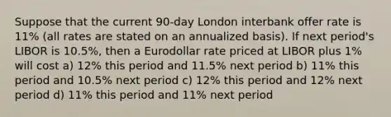 Suppose that the current 90‑day London interbank offer rate is 11% (all rates are stated on an annualized basis). If next period's LIBOR is 10.5%, then a Eurodollar rate priced at LIBOR plus 1% will cost a) 12% this period and 11.5% next period b) 11% this period and 10.5% next period c) 12% this period and 12% next period d) 11% this period and 11% next period