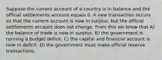 Suppose the current account of a country is in balance and the official settlements account equals 0. A new transaction occurs so that the current account is now in surplus, but the official settlements account does not change. From this we know that A) the balance of trade is now in surplus. B) the government is running a budget deficit. C) the capital and financial account is now in deficit. D) the government must make official reserve transactions.