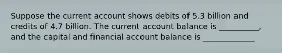 Suppose the current account shows debits of 5.3 billion and credits of 4.7 billion. The current account balance is __________, and the capital and financial account balance is _____________