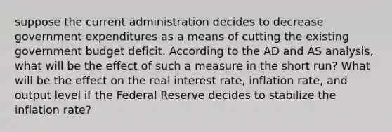 suppose the current administration decides to decrease government expenditures as a means of cutting the existing government budget deficit. According to the AD and AS analysis, what will be the effect of such a measure in the short run? What will be the effect on the real interest rate, inflation rate, and output level if the Federal Reserve decides to stabilize the inflation rate?