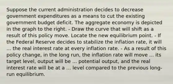 Suppose the current administration decides to decrease government expenditures as a means to cut the existing government budget deficit. The aggregate economy is depicted in the graph to the right. - Draw the curve that will shift as a result of this policy move. Locate the new equilibrium point. - If the Federal Reserve decides to stabilize the inflation​ rate, it will ... the real interest rate at every inflation rate. - As a result of this policy​ change, in the long​ run, the inflation rate will move ... its target level, output will be ... potential output, and the real interest rate will be at a ... level compared to the previous​ long-run equilibrium.