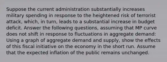 Suppose the current administration substantially increases military spending in response to the heightened risk of terrorist attack, which, in turn, leads to a substantial increase in budget deficit. Answer the following questions, assuming that MP curve does not shift in response to fluctuations in aggregate demand: Using a graph of aggregate demand and supply, show the effects of this fiscal initiative on the economy in the short run. Assume that the expected inflation of the public remains unchanged.