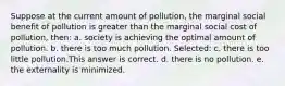 Suppose at the current amount of pollution, the marginal social benefit of pollution is greater than the marginal social cost of pollution, then: a. society is achieving the optimal amount of pollution. b. there is too much pollution. Selected: c. there is too little pollution.This answer is correct. d. there is no pollution. e. the externality is minimized.