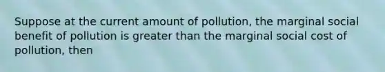 Suppose at the current amount of pollution, the marginal social benefit of pollution is greater than the marginal social cost of pollution, then