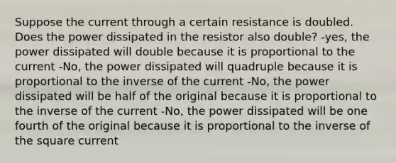 Suppose the current through a certain resistance is doubled. Does the power dissipated in the resistor also double? -yes, the power dissipated will double because it is proportional to the current -No, the power dissipated will quadruple because it is proportional to the inverse of the current -No, the power dissipated will be half of the original because it is proportional to the inverse of the current -No, the power dissipated will be one fourth of the original because it is proportional to the inverse of the square current