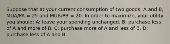 Suppose that at your current consumption of two goods, A and B, MUA/PA = 25 and MUB/PB = 20. In order to maximize, your utility you should: A: leave your spending unchanged. B: purchase less of A and more of B. C: purchase more of A and less of B. D: purchase less of A and B.