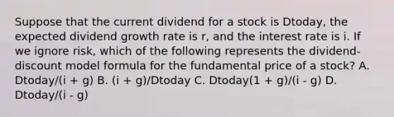 Suppose that the current dividend for a stock is Dtoday, the expected dividend growth rate is r, and the interest rate is i. If we ignore risk, which of the following represents the dividend-discount model formula for the fundamental price of a stock? A. Dtoday/(i + g) B. (i + g)/Dtoday C. Dtoday(1 + g)/(i - g) D. Dtoday/(i - g)