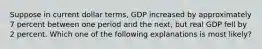 Suppose in current dollar terms, GDP increased by approximately 7 percent between one period and the next, but real GDP fell by 2 percent. Which one of the following explanations is most likely?