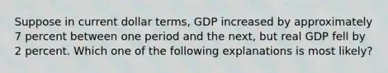 Suppose in current dollar terms, GDP increased by approximately 7 percent between one period and the next, but real GDP fell by 2 percent. Which one of the following explanations is most likely?