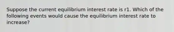 Suppose the current equilibrium interest rate is r1. Which of the following events would cause the equilibrium interest rate to increase?