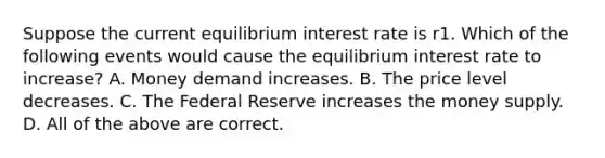 Suppose the current equilibrium interest rate is r1. Which of the following events would cause the equilibrium interest rate to increase? A. Money demand increases. B. The price level decreases. C. The Federal Reserve increases the money supply. D. All of the above are correct.