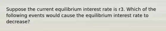 Suppose the current equilibrium interest rate is r3. Which of the following events would cause the equilibrium interest rate to decrease?