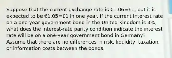 Suppose that the current exchange rate is €1.06=£​1, but it is expected to be €1.05=£1 in one year. If the current interest rate on a​ one-year government bond in the United Kingdom is 3​%, what does the​ interest-rate parity condition indicate the interest rate will be on a​ one-year government bond in​ Germany? Assume that there are no differences in​ risk, liquidity,​ taxation, or information costs between the bonds.