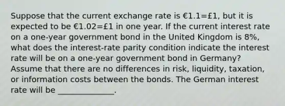 Suppose that the current exchange rate is €1.1=£​1, but it is expected to be €1.02=£1 in one year. If the current interest rate on a​ one-year government bond in the United Kingdom is 8​%, what does the​ interest-rate parity condition indicate the interest rate will be on a​ one-year government bond in​ Germany? Assume that there are no differences in​ risk, liquidity,​ taxation, or information costs between the bonds. The German interest rate will be ______________.