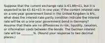 Suppose that the current exchange rate is €1.69=£​1, but it is expected to be €1.61=£1 in one year. If the current interest rate on a​ one-year government bond in the United Kingdom is 6​%, what does the​ interest-rate parity condition indicate the interest rate will be on a​ one-year government bond in​ Germany? Assume that there are no differences in​ risk, liquidity,​ taxation, or information costs between the bonds. The German interest rate will be ________%. ​(Round your response to two decimal​ places.)