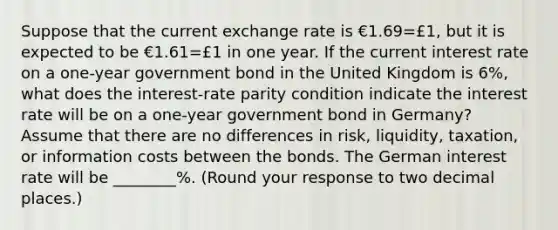 Suppose that the current exchange rate is €1.69=£​1, but it is expected to be €1.61=£1 in one year. If the current interest rate on a​ one-year government bond in the United Kingdom is 6​%, what does the​ interest-rate parity condition indicate the interest rate will be on a​ one-year government bond in​ Germany? Assume that there are no differences in​ risk, liquidity,​ taxation, or information costs between the bonds. The German interest rate will be ________%. ​(Round your response to two decimal​ places.)