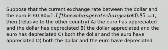 Suppose that the current exchange rate between the dollar and the euro is €0.80=1. If the exchange rate changes to €0.85=1, then (relative to the other country) A) the euro has appreciated and the dollar has depreciated B) the dollar appreciated and the euro has depreciated C) both the dollar and the euro have appreciated D) both the dollar and the euro have depreciated