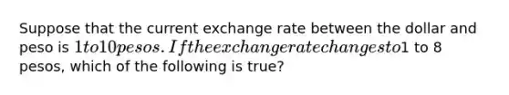 Suppose that the current exchange rate between the dollar and peso is 1 to 10 pesos. If the exchange rate changes to1 to 8 pesos, which of the following is true?