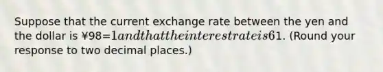 Suppose that the current exchange rate between the yen and the dollar is ¥98=​1 and that the interest rate is 6​% on a​ one-year bond in Japan and 5​% on a comparable bond in the United States. According to the​ interest-rate parity​ condition, what do investors expect the exchange rate between the yen and the dollar to be in one​ year? The exchange rate will be ¥enter your response here=​1.​ (Round your response to two decimal​ places.)