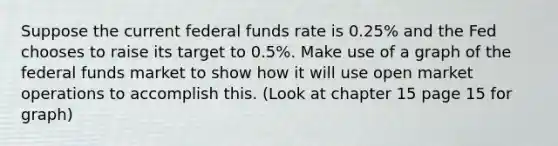 Suppose the current federal funds rate is 0.25% and the Fed chooses to raise its target to 0.5%. Make use of a graph of the federal funds market to show how it will use open market operations to accomplish this. (Look at chapter 15 page 15 for graph)