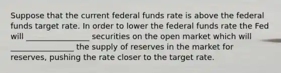 Suppose that the current federal funds rate is above the federal funds target rate. In order to lower the federal funds rate the Fed will ________________ securities on the open market which will ________________ the supply of reserves in the market for reserves, pushing the rate closer to the target rate.