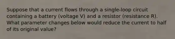 Suppose that a current flows through a single-loop circuit containing a battery (voltage V) and a resistor (resistance R). What parameter changes below would reduce the current to half of its original value?