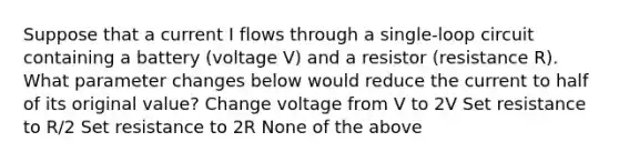 Suppose that a current I flows through a single-loop circuit containing a battery (voltage V) and a resistor (resistance R). What parameter changes below would reduce the current to half of its original value? Change voltage from V to 2V Set resistance to R/2 Set resistance to 2R None of the above