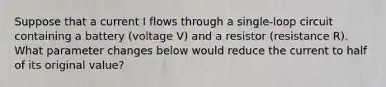 Suppose that a current I flows through a single-loop circuit containing a battery (voltage V) and a resistor (resistance R). What parameter changes below would reduce the current to half of its original value?