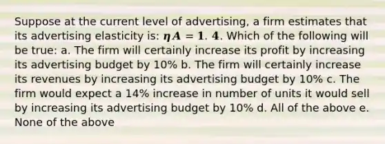 Suppose at the current level of advertising, a firm estimates that its advertising elasticity is: 𝜼𝑨 = 𝟏. 𝟒. Which of the following will be true: a. The firm will certainly increase its profit by increasing its advertising budget by 10% b. The firm will certainly increase its revenues by increasing its advertising budget by 10% c. The firm would expect a 14% increase in number of units it would sell by increasing its advertising budget by 10% d. All of the above e. None of the above